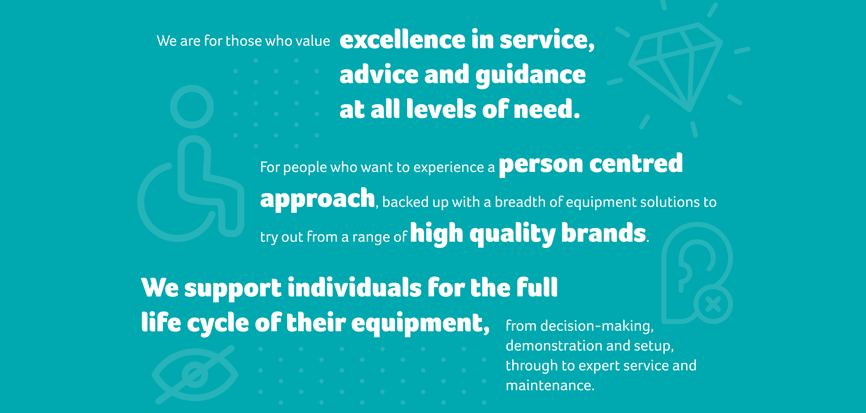 We are for those who value excellence in service,  advice and guidance at all levels of need. For people who want to experience a person centred approach, backed up with a breadth of equipment solutions to try out from a range of high quality brands.