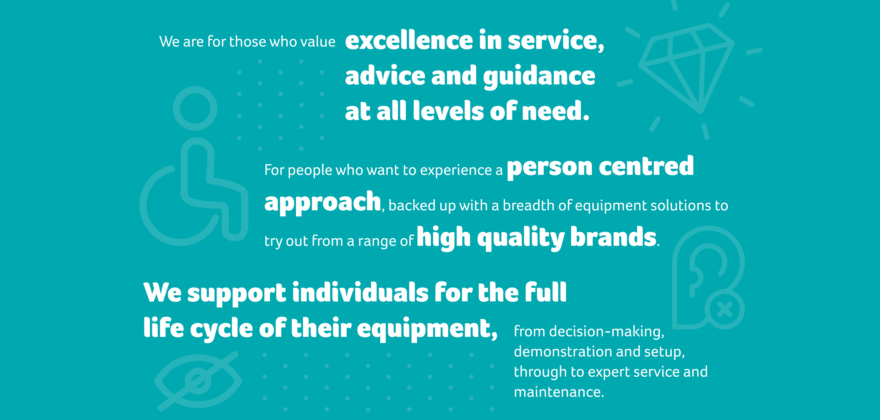 We are for those who value excellence in service, advice and guidance at all levels of need. For people who want to experience a person centred approach, backed up with a breadth of equipment solutions to try out from a range of high quality brands.